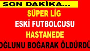 Süper Lig eski futbolcusu, hastanede oğlunu boğarak öldürdü